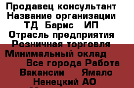 Продавец-консультант › Название организации ­ ТД "Барис", ИП › Отрасль предприятия ­ Розничная торговля › Минимальный оклад ­ 15 000 - Все города Работа » Вакансии   . Ямало-Ненецкий АО,Муравленко г.